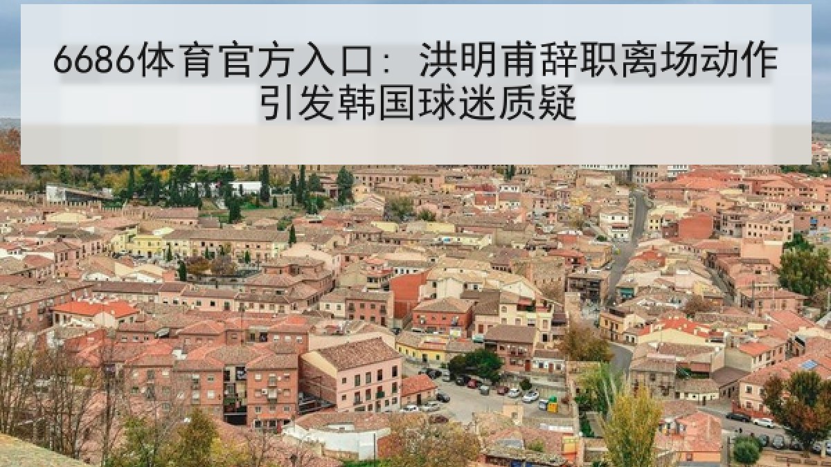 6686体育官方入口: 洪明甫辞职离场动作引发韩国球迷质疑