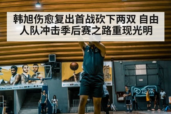韩旭伤愈复出首战砍下两双 自由人队冲击季后赛之路重现光明
