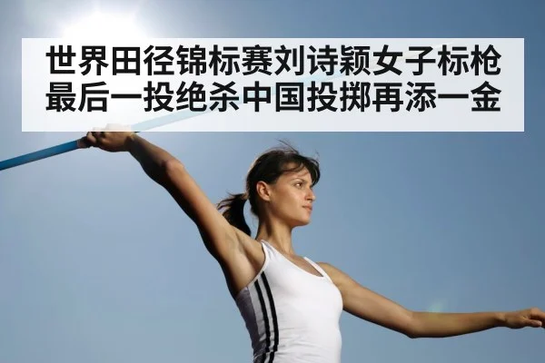 世界田径锦标赛刘诗颖女子标枪最后一投绝杀中国投掷再添一金