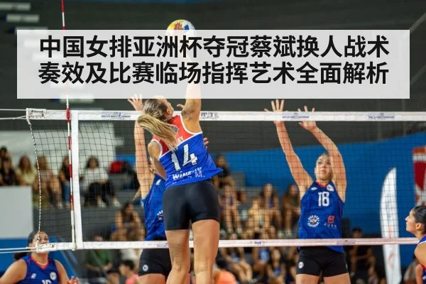 中国女排亚洲杯夺冠蔡斌换人战术奏效及比赛临场指挥艺术全面解析
